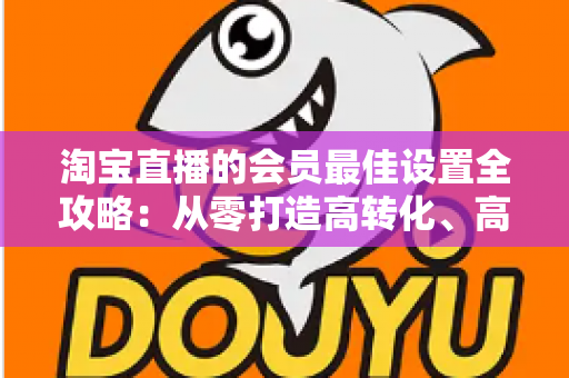 淘宝直播的会员最佳设置全攻略:从零打造高转化、高粘性直播间的终极指南 淘宝直播的会员最佳设置全攻略:从零打造高转化、高粘性直播间的终极指南