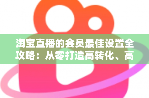 淘宝直播的会员最佳设置全攻略：从零打造高转化、高粘性直播间的终极指南