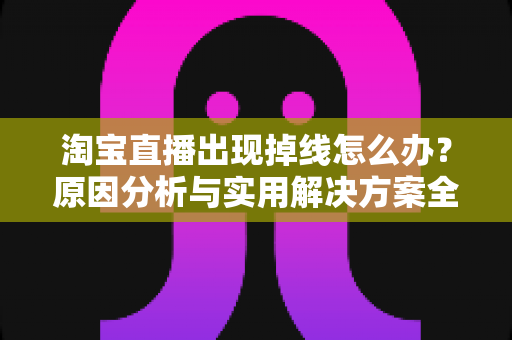 淘宝直播出现掉线怎么办？原因分析与实用解决方案全攻略