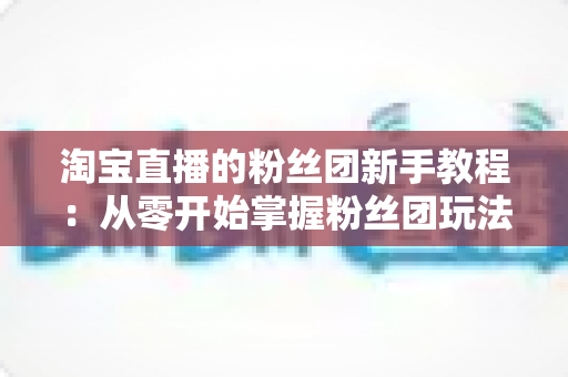 淘宝直播的粉丝团新手教程：从零开始掌握粉丝团玩法与运营技巧的全攻略