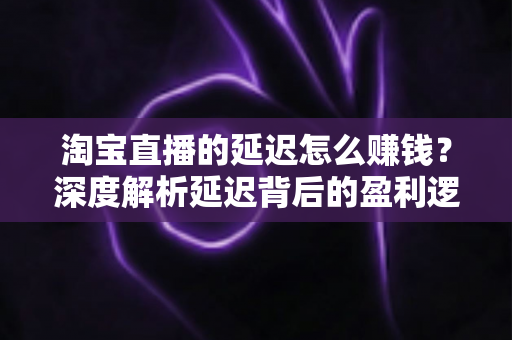 淘宝直播的延迟怎么赚钱？深度解析延迟背后的盈利逻辑与实战策略