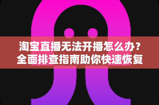淘宝直播无法开播怎么办？全面排查指南助你快速恢复直播