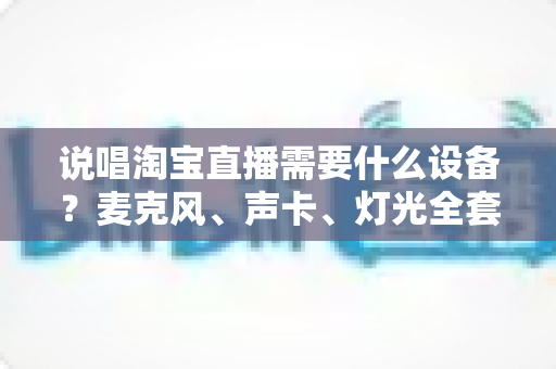 说唱淘宝直播需要什么设备?麦克风、声卡、灯光全套配置清单与开播攻略 说唱淘宝直播需要什么设备?麦克风、声卡、灯光全套配置清单与开播攻略