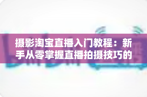 摄影淘宝直播入门教程：新手从零掌握直播拍摄技巧的完整实战指南