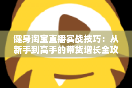 健身淘宝直播实战技巧:从新手到高手的带货增长全攻略 健身淘宝直播实战技巧:从新手到高手的带货增长全攻略