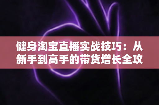 健身淘宝直播实战技巧：从新手到高手的带货增长全攻略
