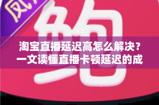 淘宝直播延迟高怎么解决？一文读懂直播卡顿延迟的成因与优化方案