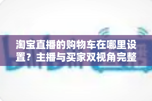 淘宝直播的购物车在哪里设置？主播与买家双视角完整操作指南