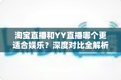淘宝直播和YY直播哪个更适合娱乐？深度对比全解析帮你选对理想平台
