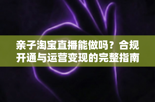 亲子淘宝直播能做吗？合规开通与运营变现的完整指南
