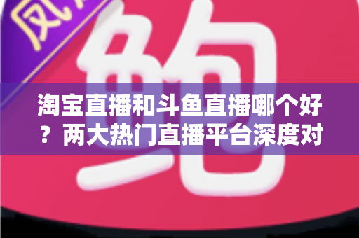 淘宝直播和斗鱼直播哪个好？两大热门直播平台深度对比与选择全攻略