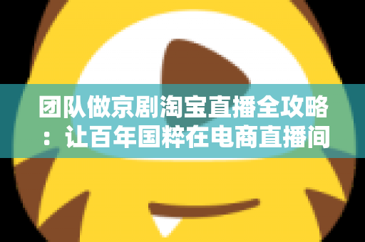 团队做京剧淘宝直播全攻略:让百年国粹在电商直播间焕发新生的运营指南 团队做京剧淘宝直播全攻略:让百年国粹在电商直播间焕发新生的运营指南