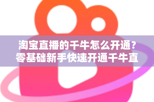 淘宝直播的千牛怎么开通?零基础新手快速开通千牛直播完整指南 淘宝直播的千牛怎么开通?零基础新手快速开通千牛直播完整指南