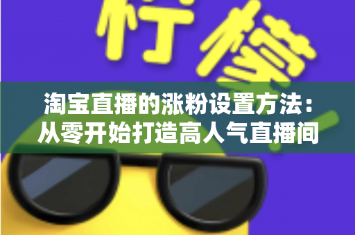 淘宝直播的涨粉设置方法：从零开始打造高人气直播间的完整指南