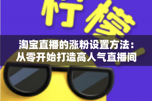 淘宝直播的涨粉设置方法：从零开始打造高人气直播间的完整指南