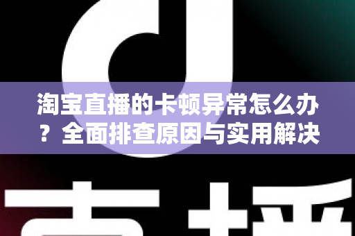 淘宝直播的卡顿异常怎么办？全面排查原因与实用解决方案，让你的直播流畅不卡顿