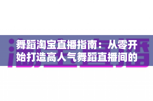 舞蹈淘宝直播指南：从零开始打造高人气舞蹈直播间的实战宝典