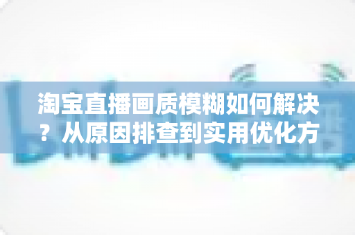淘宝直播画质模糊如何解决？从原因排查到实用优化方案的完整指南