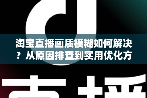淘宝直播画质模糊如何解决？从原因排查到实用优化方案的完整指南