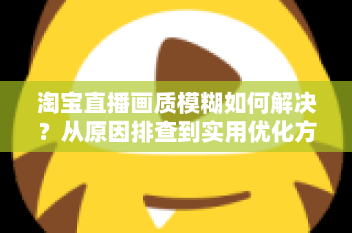 淘宝直播画质模糊如何解决？从原因排查到实用优化方案的完整指南