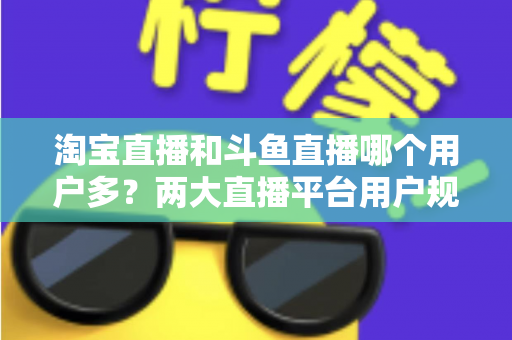 淘宝直播和斗鱼直播哪个用户多？两大直播平台用户规模全面对比与深度解析