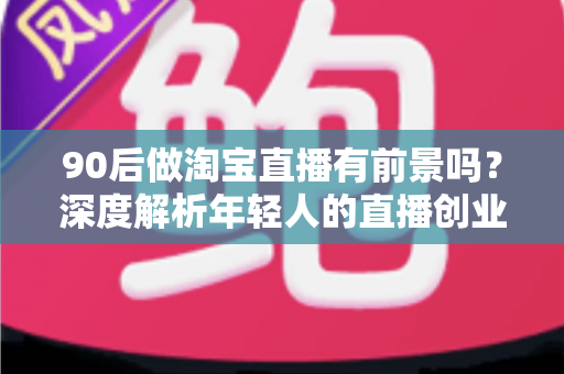 90后做淘宝直播有前景吗?深度解析年轻人的直播创业机遇、挑战与实战指南 90后做淘宝直播有前景吗?深度解析年轻人的直播创业机遇、挑战与实战指南