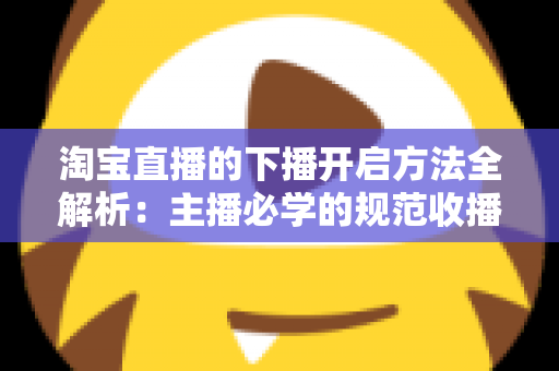 淘宝直播的下播开启方法全解析:主播必学的规范收播流程与实操避坑指南 淘宝直播的下播开启方法全解析:主播必学的规范收播流程与实操避坑指南