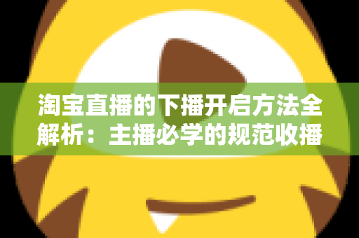 淘宝直播的下播开启方法全解析:主播必学的规范收播流程与实操避坑指南 淘宝直播的下播开启方法全解析:主播必学的规范收播流程与实操避坑指南
