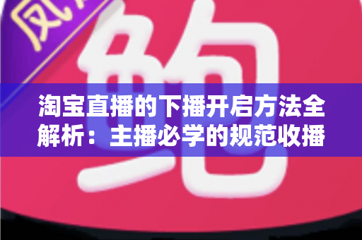 淘宝直播的下播开启方法全解析：主播必学的规范收播流程与实操避坑指南