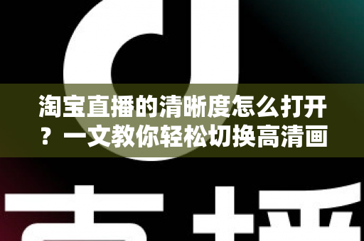 淘宝直播的清晰度怎么打开?一文教你轻松切换高清画质,观看带货体验全面升级 淘宝直播的清晰度怎么打开?一文教你轻松切换高清画质,观看带货体验全面升级