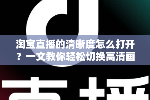 淘宝直播的清晰度怎么打开？一文教你轻松切换高清画质，观看带货体验全面升级