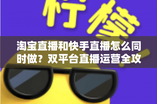 淘宝直播和快手直播怎么同时做?双平台直播运营全攻略与实战方案 淘宝直播和快手直播怎么同时做?双平台直播运营全攻略与实战方案