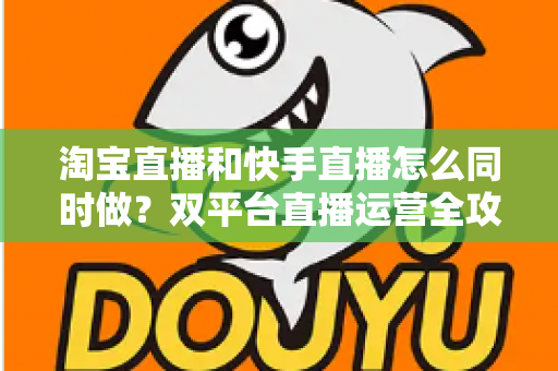 淘宝直播和快手直播怎么同时做？双平台直播运营全攻略与实战方案