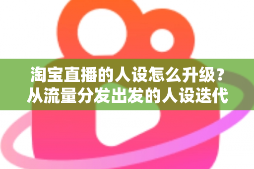 淘宝直播的人设怎么升级?从流量分发出发的人设迭代全攻略,让粉丝记住你、信任你、追随你 淘宝直播的人设怎么升级?从流量分发出发的人设迭代全攻略,让粉丝记住你、信任你、追随你