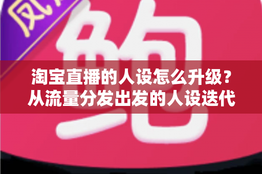 淘宝直播的人设怎么升级?从流量分发出发的人设迭代全攻略,让粉丝记住你、信任你、追随你 淘宝直播的人设怎么升级?从流量分发出发的人设迭代全攻略,让粉丝记住你、信任你、追随你