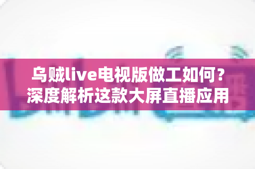乌贼live电视版做工如何?深度解析这款大屏直播应用的品质与真实体验 乌贼live电视版做工如何?深度解析这款大屏直播应用的品质与真实体验