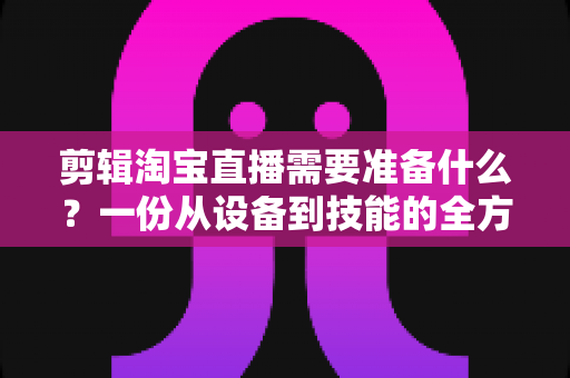 剪辑淘宝直播需要准备什么？一份从设备到技能的全方位实战准备清单