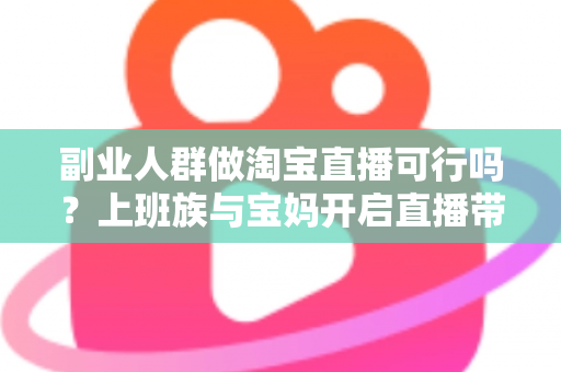副业人群做淘宝直播可行吗？上班族与宝妈开启直播带货副业的真实前景、优势分析与实操全攻略