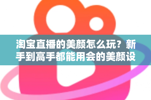 淘宝直播的美颜怎么玩？新手到高手都能用会的美颜设置与实战技巧全解析