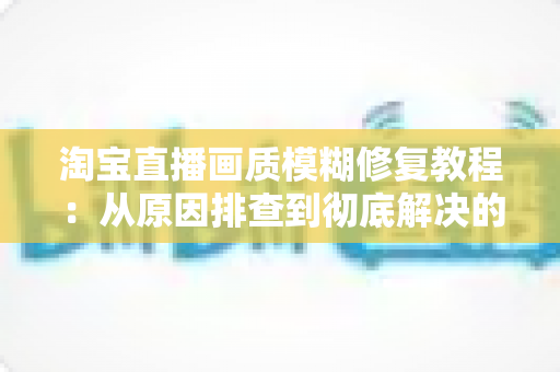 淘宝直播画质模糊修复教程：从原因排查到彻底解决的完整实操指南