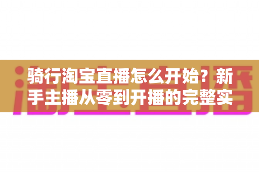 骑行淘宝直播怎么开始?新手主播从零到开播的完整实战指南 骑行淘宝直播怎么开始?新手主播从零到开播的完整实战指南