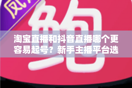 淘宝直播和抖音直播哪个更容易起号？新手主播平台选择深度对比与实战指南