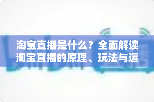 淘宝直播是什么？全面解读淘宝直播的原理、玩法与运营价值