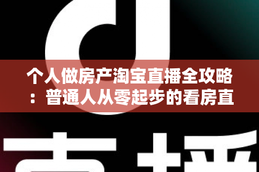 个人做房产淘宝直播全攻略：普通人从零起步的看房直播实操指南
