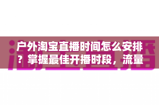 户外淘宝直播时间怎么安排？掌握最佳开播时段，流量销量双提升的实战指南