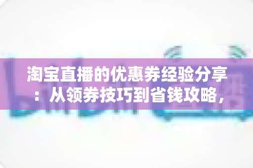 淘宝直播的优惠券经验分享：从领券技巧到省钱攻略，一文掌握直播购物最优解