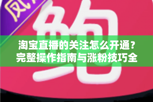 淘宝直播的关注怎么开通？完整操作指南与涨粉技巧全解析