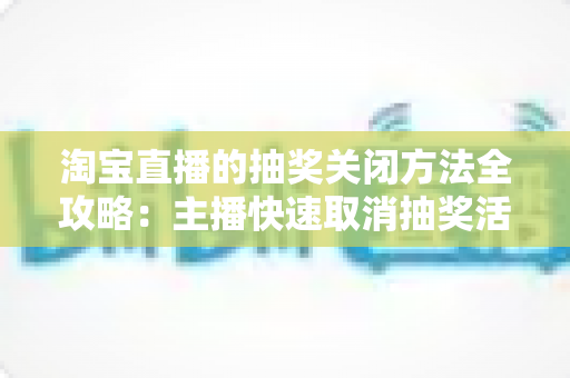 淘宝直播的抽奖关闭方法全攻略：主播快速取消抽奖活动的完整操作指南