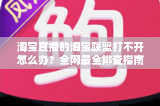 淘宝直播的淘宝联盟打不开怎么办？全网最全排查指南，助您快速恢复直播运营