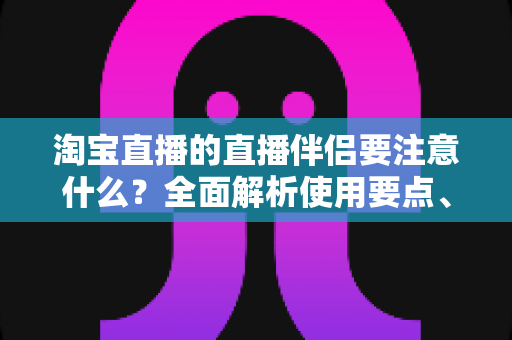淘宝直播的直播伴侣要注意什么？全面解析使用要点、避坑指南与运营技巧，助你轻松开启高质量带货直播